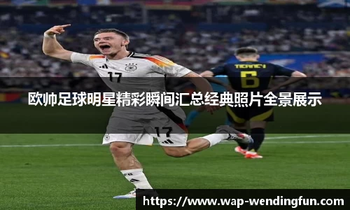 欧帅足球明星精彩瞬间汇总经典照片全景展示